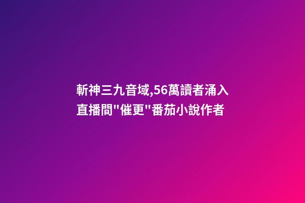 斬神三九音域,56萬讀者涌入直播間"催更"番茄小說作者-第1張-觀點-玄機派